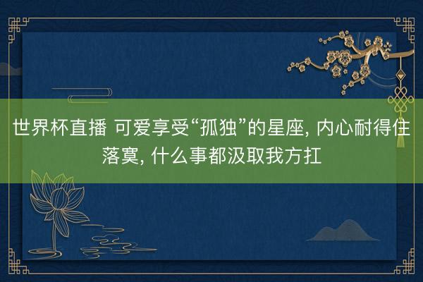 世界杯直播 可爱享受“孤独”的星座， 内心耐得住落寞， 什么事都汲取我方扛