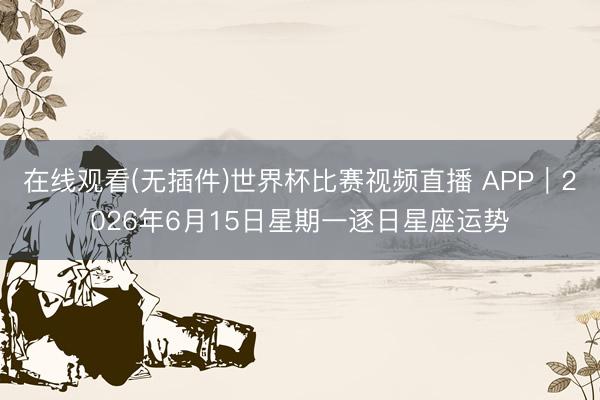 在线观看(无插件)世界杯比赛视频直播 APP︱2026年6月15日星期一逐日星座运势