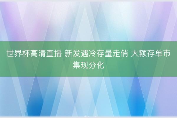 世界杯高清直播 新发遇冷存量走俏 大额存单市集现分化