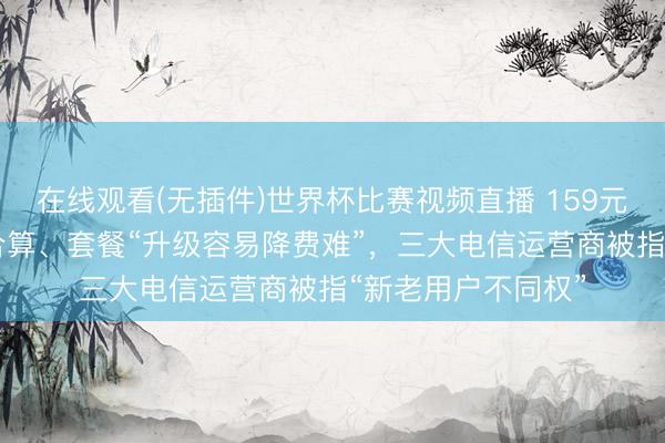 在线观看(无插件)世界杯比赛视频直播 159元套餐不如39元的合算、套餐“升级容易降费难”，三大电信运营商被指“新老用户不同权”