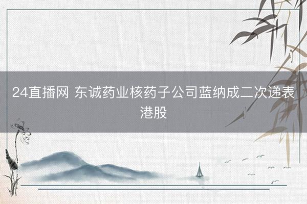 24直播网 东诚药业核药子公司蓝纳成二次递表港股