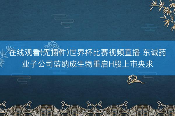 在线观看(无插件)世界杯比赛视频直播 东诚药业子公司蓝纳成生物重启H股上市央求