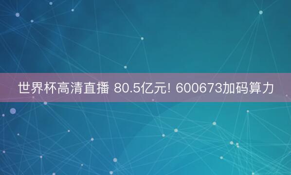 世界杯高清直播 80.5亿元! 600673加码算力
