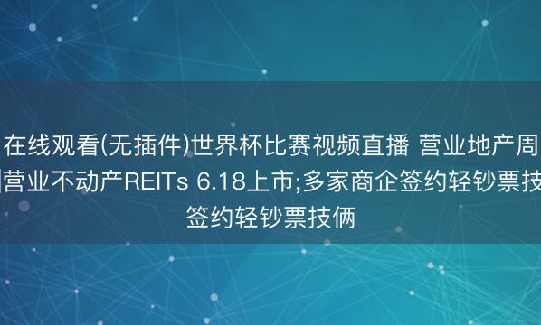 在线观看(无插件)世界杯比赛视频直播 营业地产周报|营业不动产REITs 6.18上市;多家商企签约轻钞票技俩
