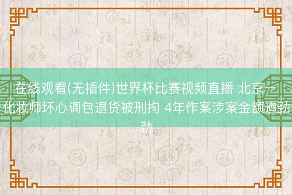 在线观看(无插件)世界杯比赛视频直播 北京一化妆师坏心调包退货被刑拘 4年作案涉案金额遒劲