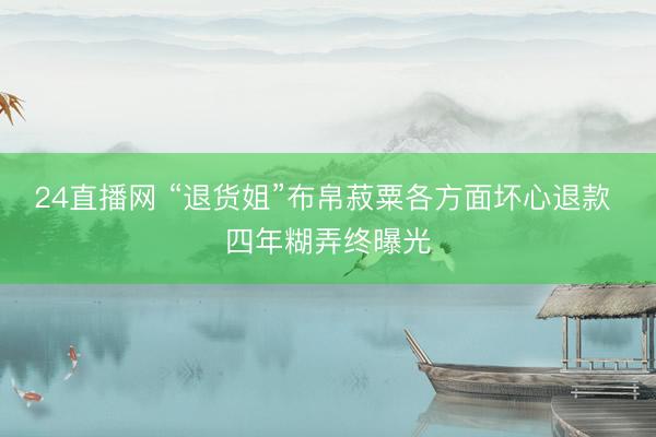 24直播网 “退货姐”布帛菽粟各方面坏心退款 四年糊弄终曝光
