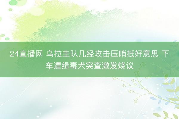 24直播网 乌拉圭队几经攻击压哨抵好意思 下车遭缉毒犬突查激发烧议