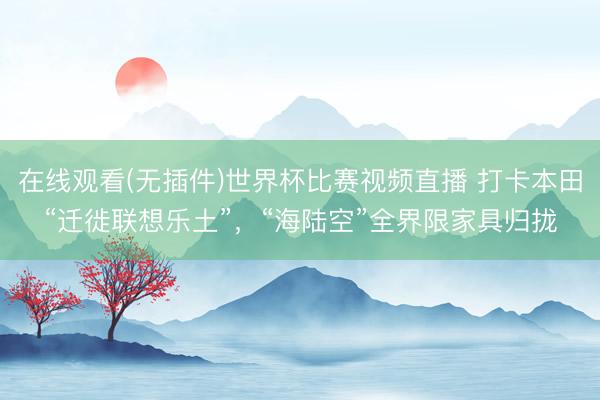 在线观看(无插件)世界杯比赛视频直播 打卡本田“迁徙联想乐土”，“海陆空”全界限家具归拢