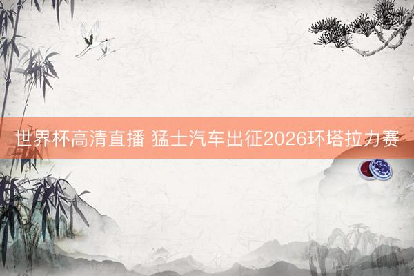 世界杯高清直播 猛士汽车出征2026环塔拉力赛