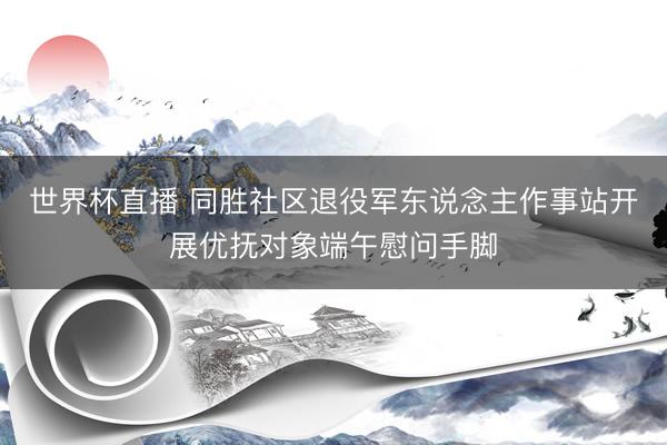 世界杯直播 同胜社区退役军东说念主作事站开展优抚对象端午慰问手脚