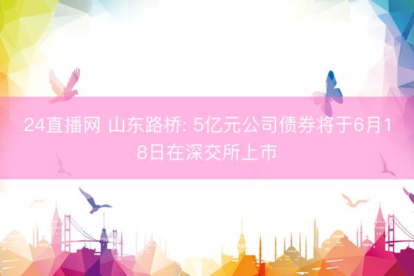 24直播网 山东路桥: 5亿元公司债券将于6月18日在深交所上市
