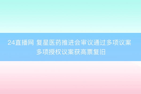 24直播网 复星医药推进会审议通过多项议案 多项授权议案获高票复旧