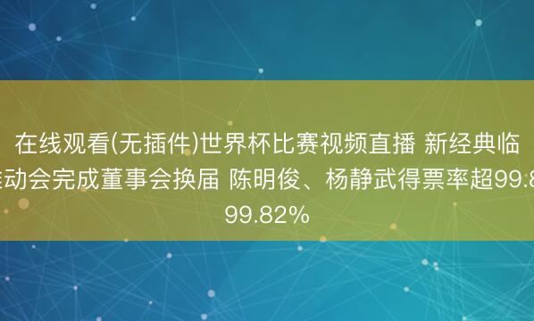 在线观看(无插件)世界杯比赛视频直播 新经典临时推动会完成董事会换届 陈明俊、杨静武得票率超99.82%