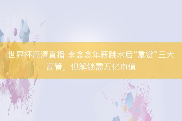 世界杯高清直播 李念念年薪跳水后“重赏”三大高管，但解锁需万亿市值