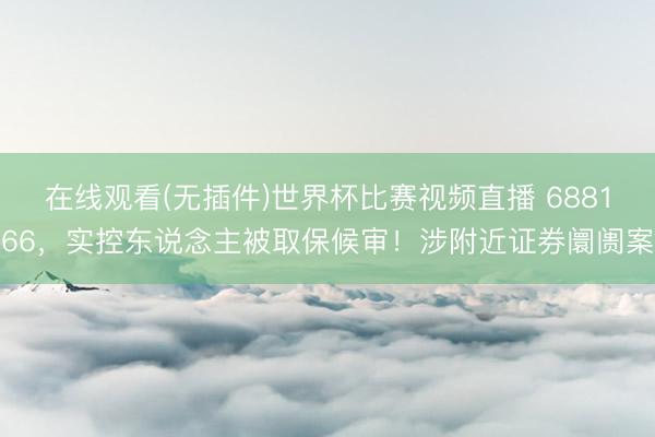 在线观看(无插件)世界杯比赛视频直播 688166，实控东说念主被取保候审！涉附近证券阛阓案
