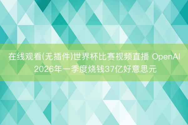 在线观看(无插件)世界杯比赛视频直播 OpenAI 2026年一季度烧钱37亿好意思元
